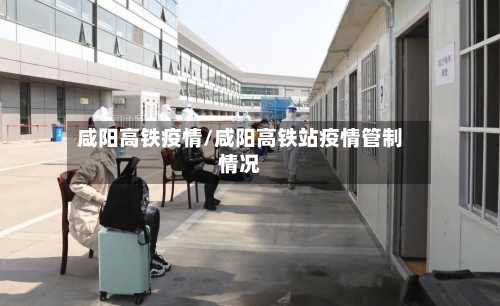 咸阳高铁疫情/咸阳高铁站疫情管制情况-第2张图片
