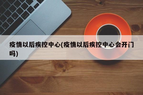 疫情以后疾控中心(疫情以后疾控中心会开门吗)