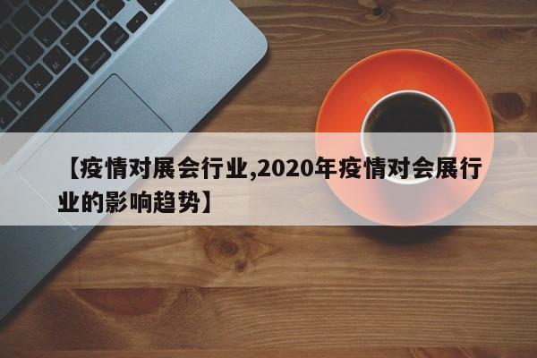 【疫情对展会行业,2020年疫情对会展行业的影响趋势】